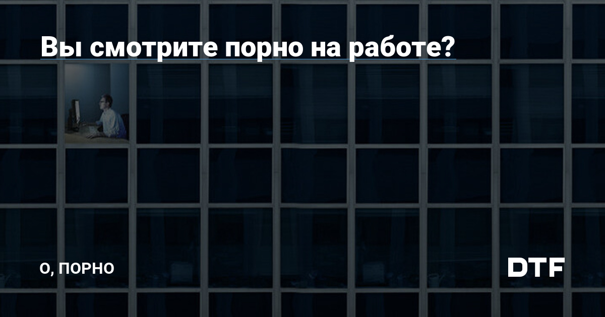 Вы смотрите порно на работе? — О, порно наDTF